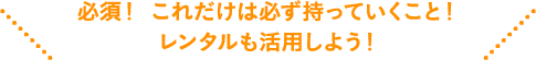 必須！ これだけは必ず持っていくこと！レンタルも活用しよう！