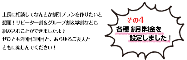 【その4】 各種 割引料金を設定しました!上長に相談してなんとか割引プランを作りたいと懇願!リピーター割&グループ割&学割なども組み込むことができましたよ♪
ぜひとも2回目3回目と、あらゆるご友人とともに楽しんでください!