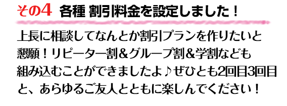 【その4】 各種 割引料金を設定しました!上長に相談してなんとか割引プランを作りたいと懇願!リピーター割&グループ割&学割なども組み込むことができましたよ♪
ぜひとも2回目3回目と、あらゆるご友人とともに楽しんでください!